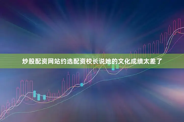 炒股配资网站约选配资校长说她的文化成绩太差了