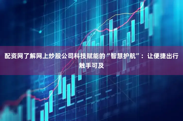 配资网了解网上炒股公司科技赋能的“智慧护航”：让便捷出行触手可及