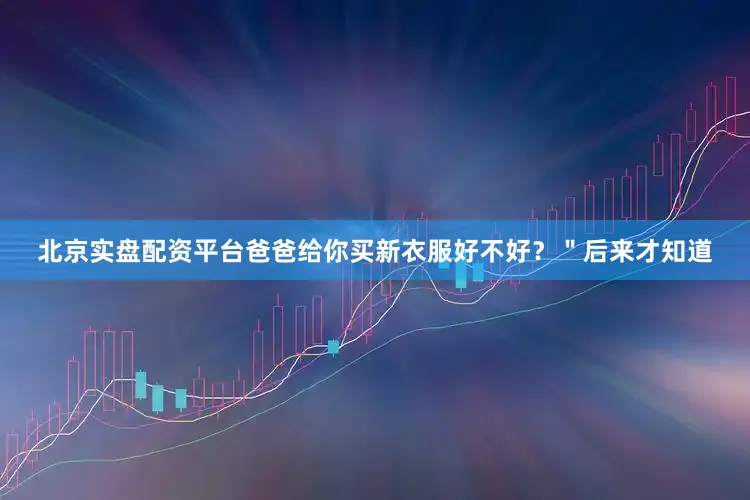 北京实盘配资平台爸爸给你买新衣服好不好？＂后来才知道