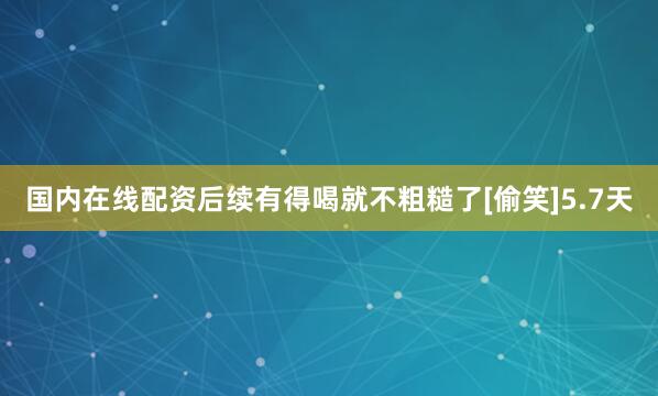 国内在线配资后续有得喝就不粗糙了[偷笑]5.7天