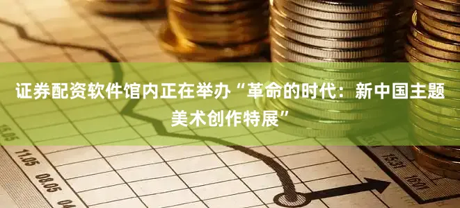 证券配资软件馆内正在举办“革命的时代：新中国主题美术创作特展”
