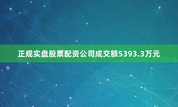 正规实盘股票配资公司成交额5393.3万元