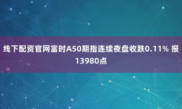 线下配资官网富时A50期指连续夜盘收跌0.11% 报13980点
