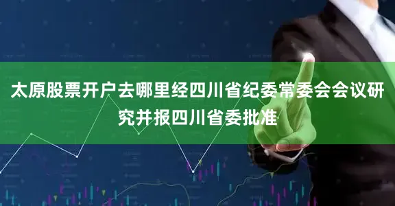 太原股票开户去哪里经四川省纪委常委会会议研究并报四川省委批准