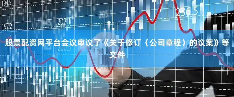 股票配资网平台会议审议了《关于修订〈公司章程〉的议案》等文件