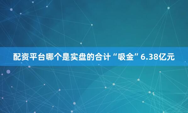 配资平台哪个是实盘的合计“吸金”6.38亿元