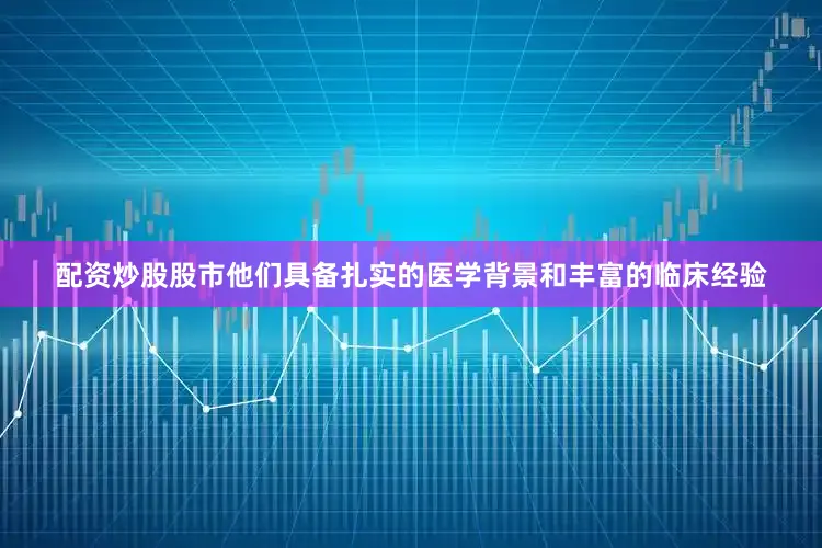 配资炒股股市他们具备扎实的医学背景和丰富的临床经验